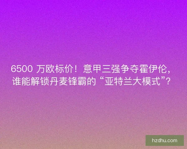 6500 万欧标价！意甲三强争夺霍伊伦，谁能解锁丹麦锋霸的 “亚特兰大模式”？