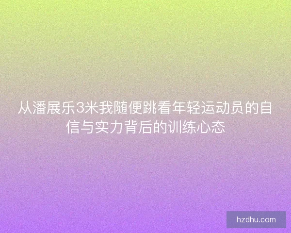 从潘展乐3米我随便跳看年轻运动员的自信与实力背后的训练心态