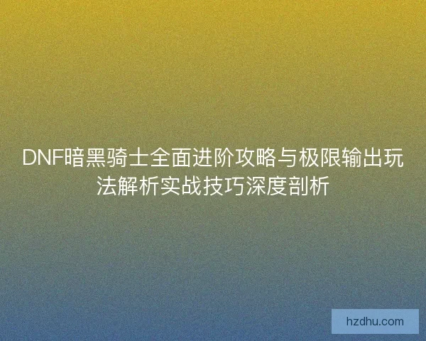DNF暗黑骑士全面进阶攻略与极限输出玩法解析实战技巧深度剖析