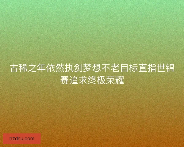 古稀之年依然执剑梦想不老目标直指世锦赛追求终极荣耀