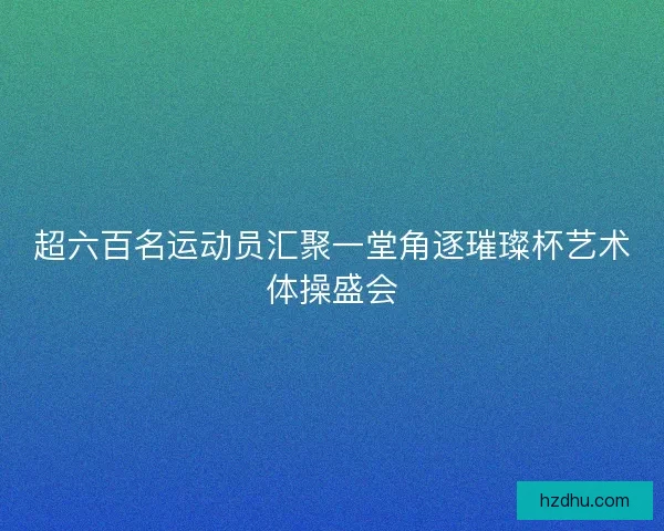超六百名运动员汇聚一堂角逐璀璨杯艺术体操盛会
