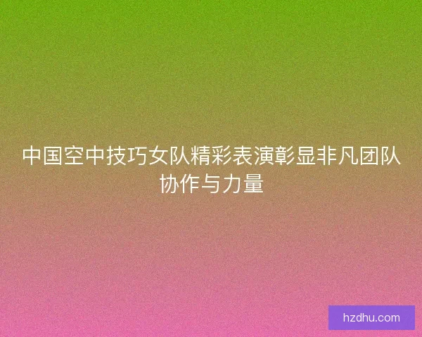 中国空中技巧女队精彩表演彰显非凡团队协作与力量