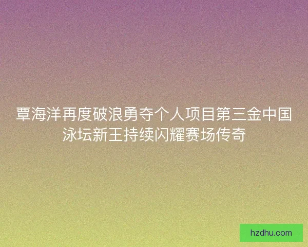 覃海洋再度破浪勇夺个人项目第三金中国泳坛新王持续闪耀赛场传奇